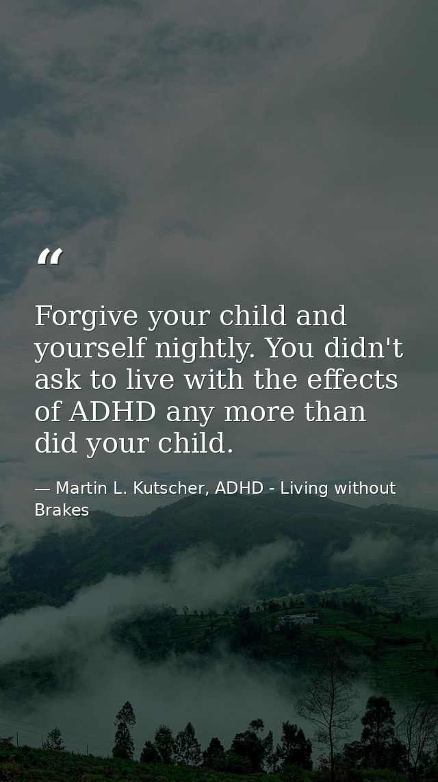 Forgive your child and yourself nightly. You didn't ask to live with the effects of ADHD any more than did your child. — Martin L. Kutscher, ADHD - Living without Brakes
