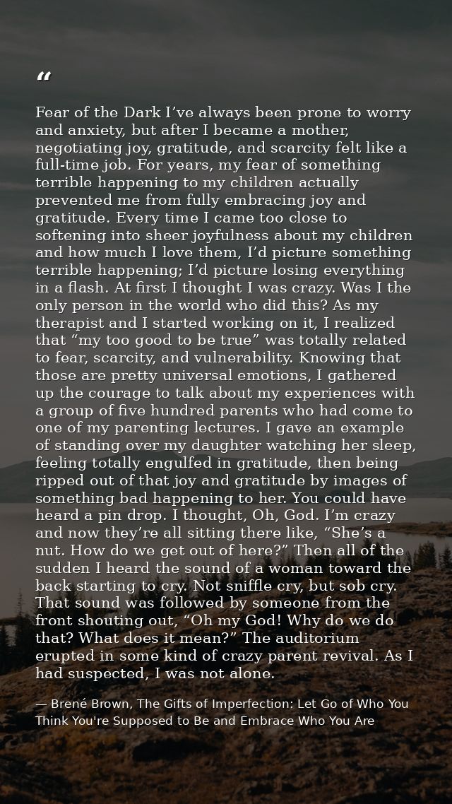 Fear of the Dark I’ve always been prone to worry and anxiety, but after I became a mother, negotiating joy, gratitude, a — Brené Brown, The Gifts of Imperfection: Let Go of Who You Think You're Supposed to Be and Embrace Who You Are