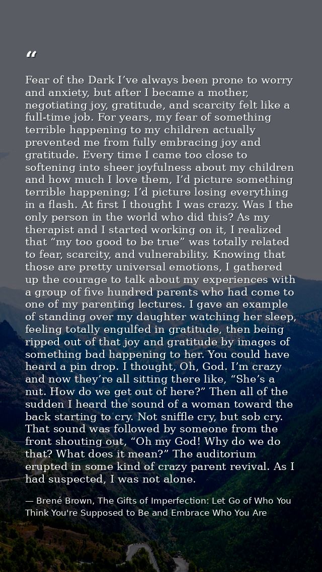 Fear of the Dark I’ve always been prone to worry and anxiety, but after I became a mother, negotiating joy, gratitude, a — Brené Brown, The Gifts of Imperfection: Let Go of Who You Think You're Supposed to Be and Embrace Who You Are