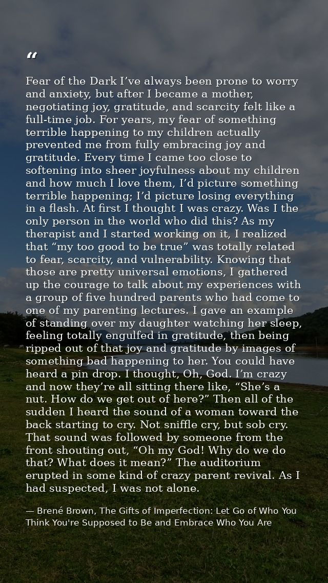 Fear of the Dark I’ve always been prone to worry and anxiety, but after I became a mother, negotiating joy, gratitude, a — Brené Brown, The Gifts of Imperfection: Let Go of Who You Think You're Supposed to Be and Embrace Who You Are