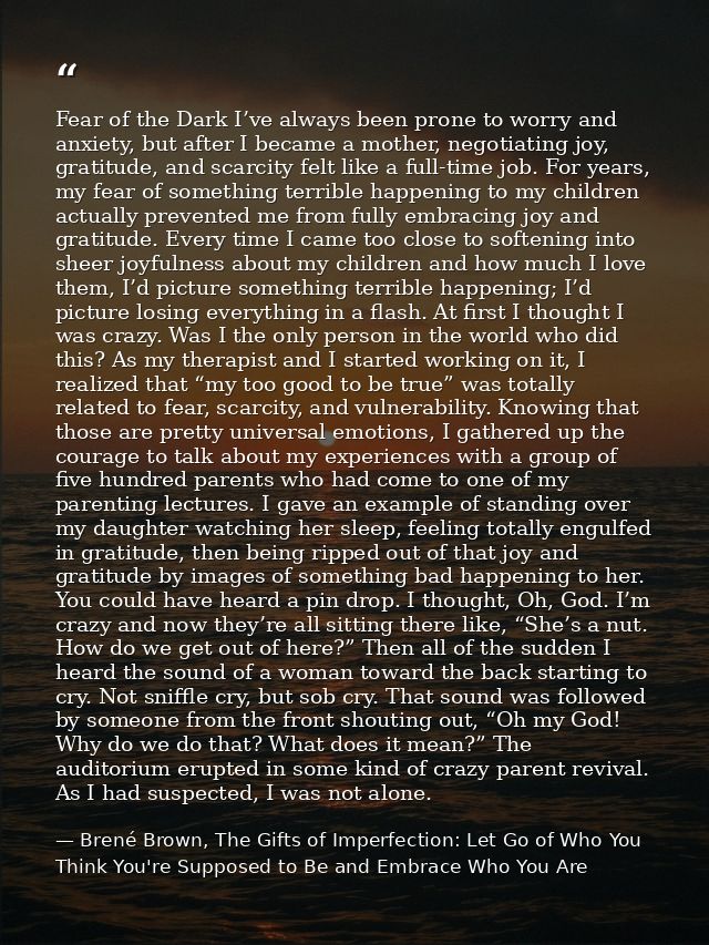 Fear of the Dark I’ve always been prone to worry and anxiety, but after I became a mother, negotiating joy, gratitude, a — Brené Brown, The Gifts of Imperfection: Let Go of Who You Think You're Supposed to Be and Embrace Who You Are