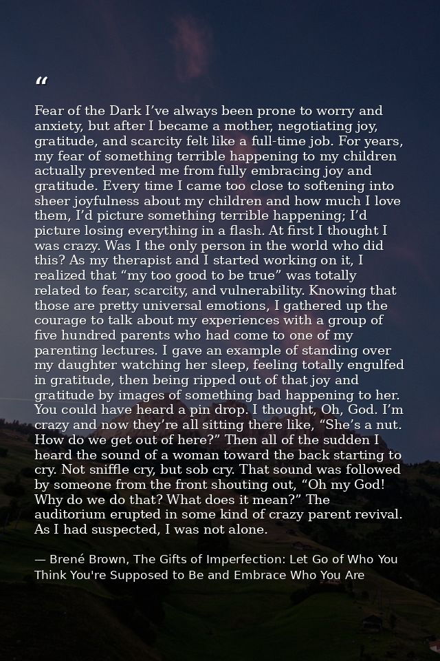 Fear of the Dark I’ve always been prone to worry and anxiety, but after I became a mother, negotiating joy, gratitude, a — Brené Brown, The Gifts of Imperfection: Let Go of Who You Think You're Supposed to Be and Embrace Who You Are