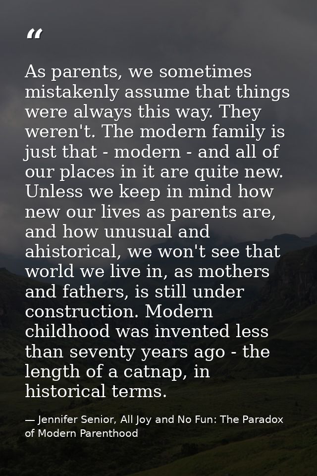 As parents, we sometimes mistakenly assume that things were always this way. They weren't. The modern family is just tha — Jennifer Senior, All Joy and No Fun: The Paradox of Modern Parenthood