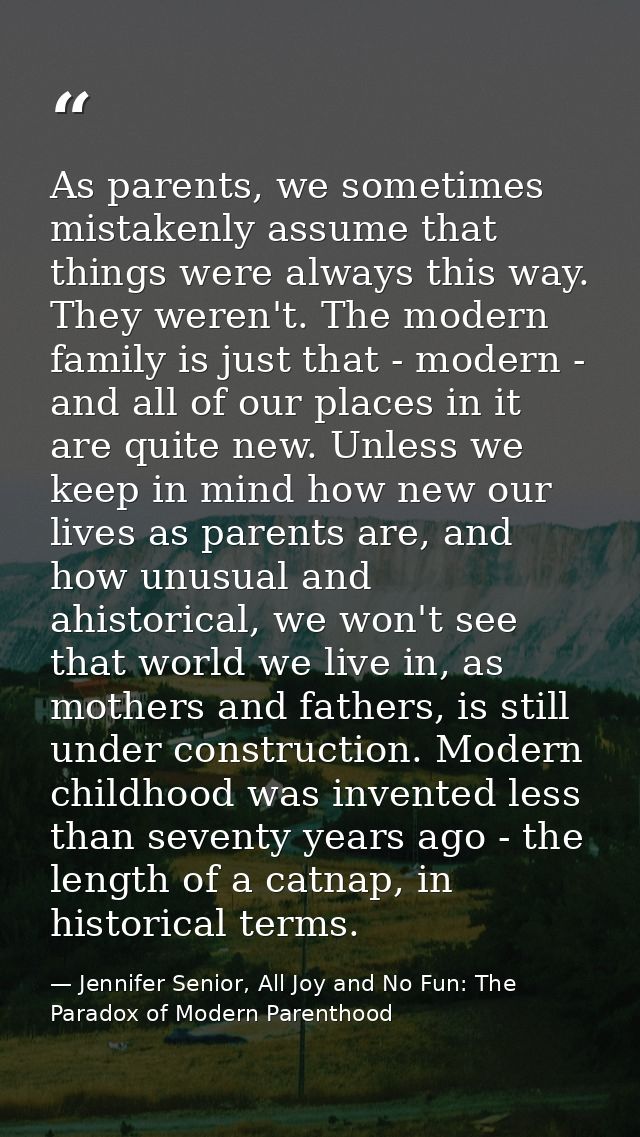 As parents, we sometimes mistakenly assume that things were always this way. They weren't. The modern family is just tha — Jennifer Senior, All Joy and No Fun: The Paradox of Modern Parenthood