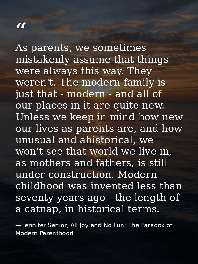 As parents, we sometimes mistakenly assume that things were always this way. They weren't. The modern family is just tha — Jennifer Senior, All Joy and No Fun: The Paradox of Modern Parenthood