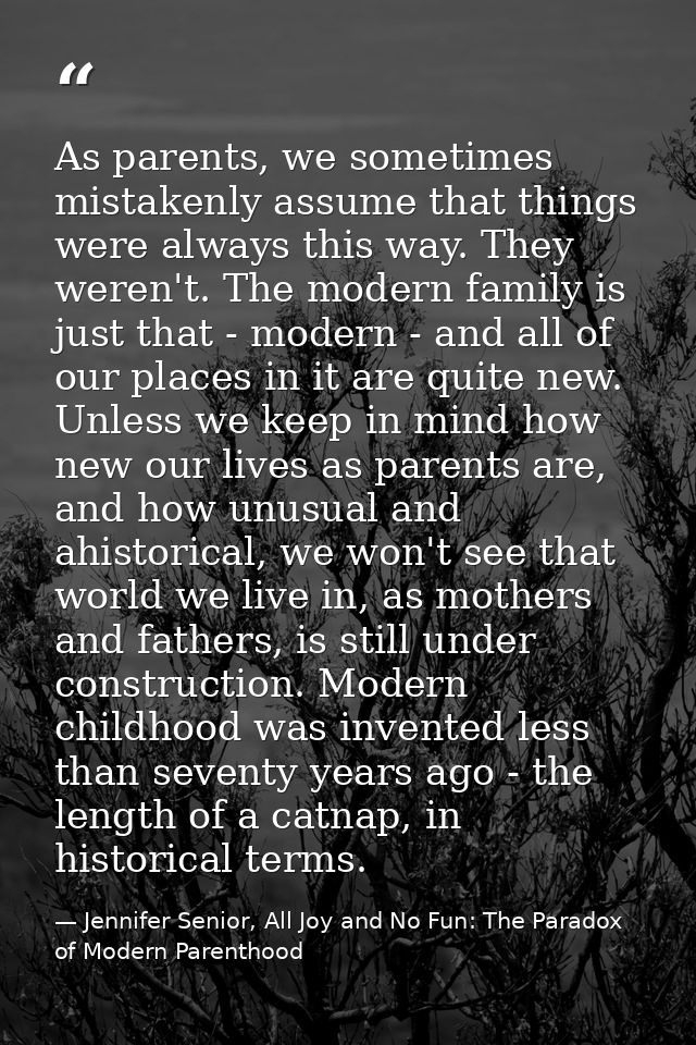 As parents, we sometimes mistakenly assume that things were always this way. They weren't. The modern family is just tha — Jennifer Senior, All Joy and No Fun: The Paradox of Modern Parenthood
