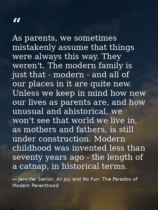 As parents, we sometimes mistakenly assume that things were always this way. They weren't. The modern family is just tha — Jennifer Senior, All Joy and No Fun: The Paradox of Modern Parenthood