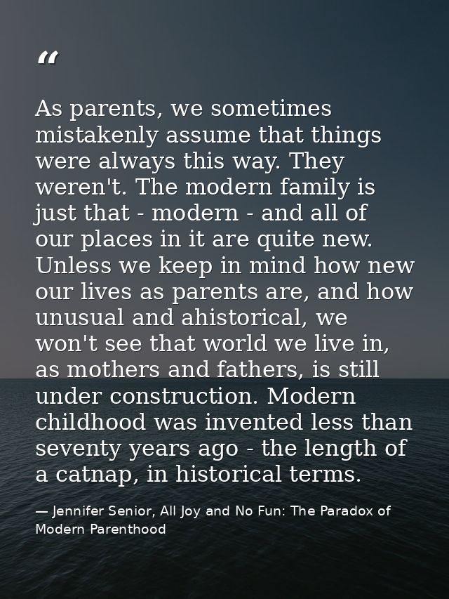 As parents, we sometimes mistakenly assume that things were always this way. They weren't. The modern family is just tha — Jennifer Senior, All Joy and No Fun: The Paradox of Modern Parenthood