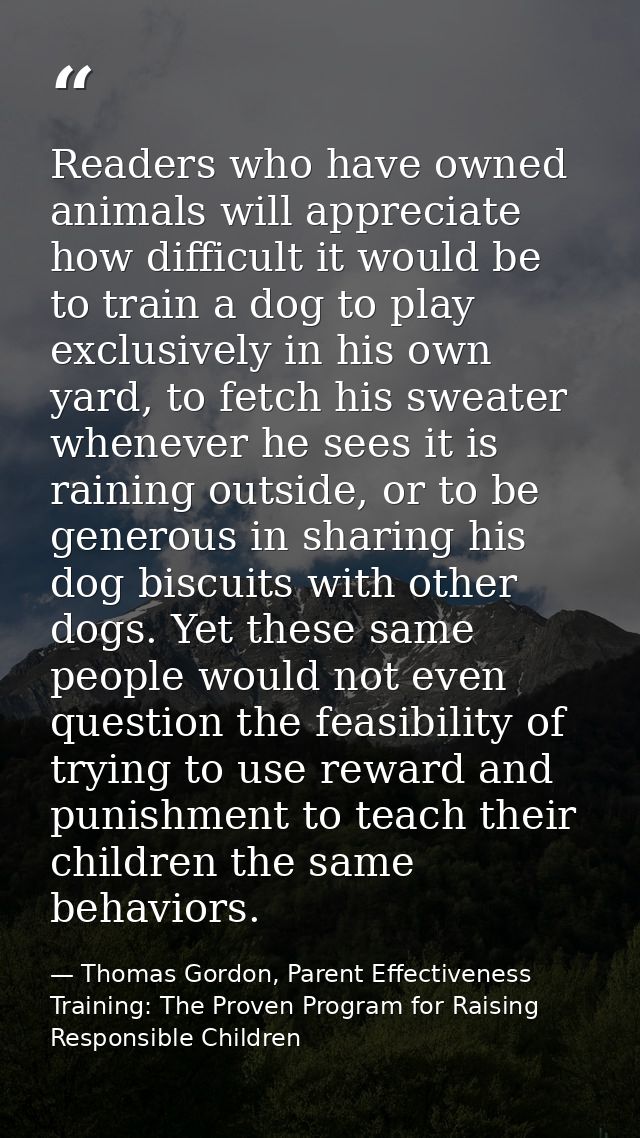 Readers who have owned animals will appreciate how difficult it would be to train a dog to play exclusively in his own y — Thomas Gordon, Parent Effectiveness Training: The Proven Program for Raising Responsible Children