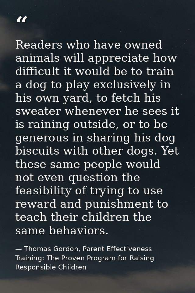 Readers who have owned animals will appreciate how difficult it would be to train a dog to play exclusively in his own y — Thomas Gordon, Parent Effectiveness Training: The Proven Program for Raising Responsible Children