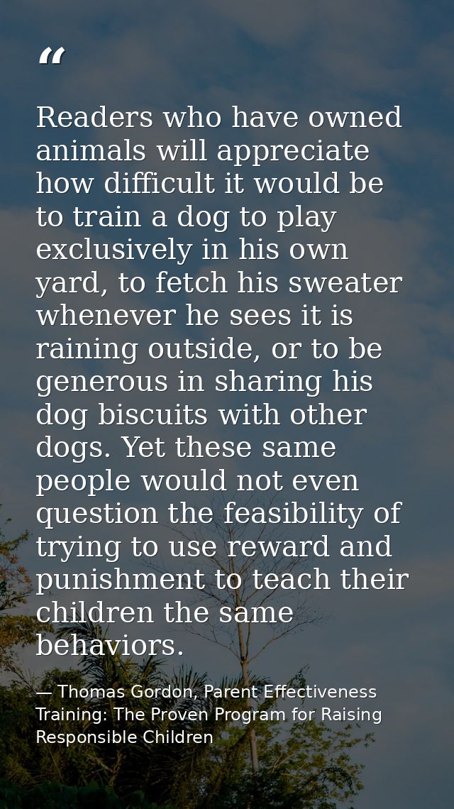 Readers who have owned animals will appreciate how difficult it would be to train a dog to play exclusively in his own y — Thomas Gordon, Parent Effectiveness Training: The Proven Program for Raising Responsible Children