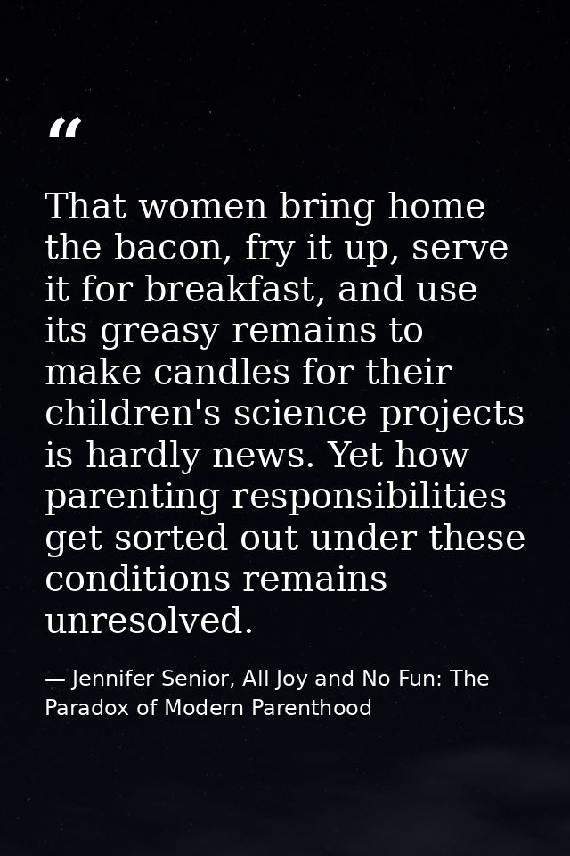 That women bring home the bacon, fry it up, serve it for breakfast, and use its greasy remains to make candles for their — Jennifer Senior, All Joy and No Fun: The Paradox of Modern Parenthood