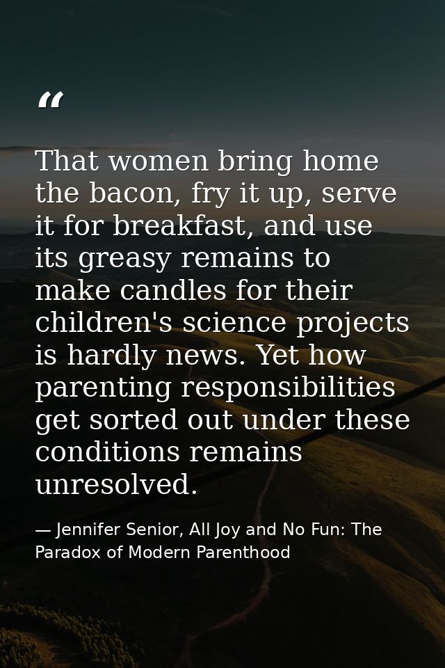That women bring home the bacon, fry it up, serve it for breakfast, and use its greasy remains to make candles for their — Jennifer Senior, All Joy and No Fun: The Paradox of Modern Parenthood