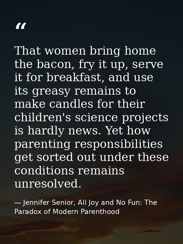 That women bring home the bacon, fry it up, serve it for breakfast, and use its greasy remains to make candles for their — Jennifer Senior, All Joy and No Fun: The Paradox of Modern Parenthood