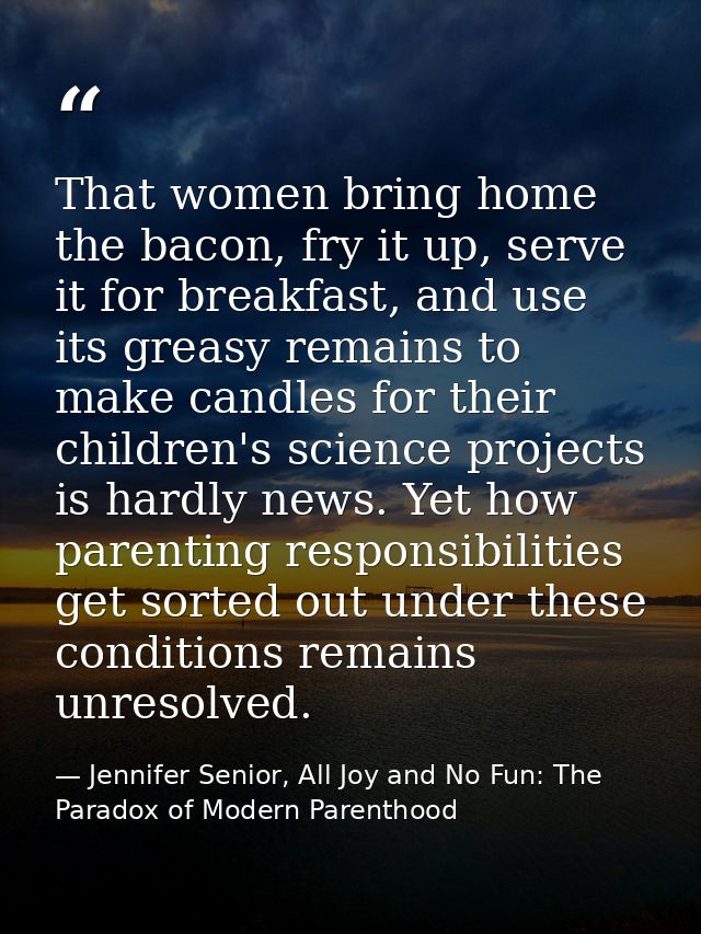 That women bring home the bacon, fry it up, serve it for breakfast, and use its greasy remains to make candles for their — Jennifer Senior, All Joy and No Fun: The Paradox of Modern Parenthood