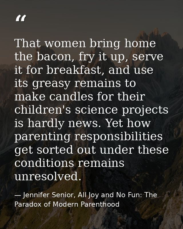 That women bring home the bacon, fry it up, serve it for breakfast, and use its greasy remains to make candles for their — Jennifer Senior, All Joy and No Fun: The Paradox of Modern Parenthood