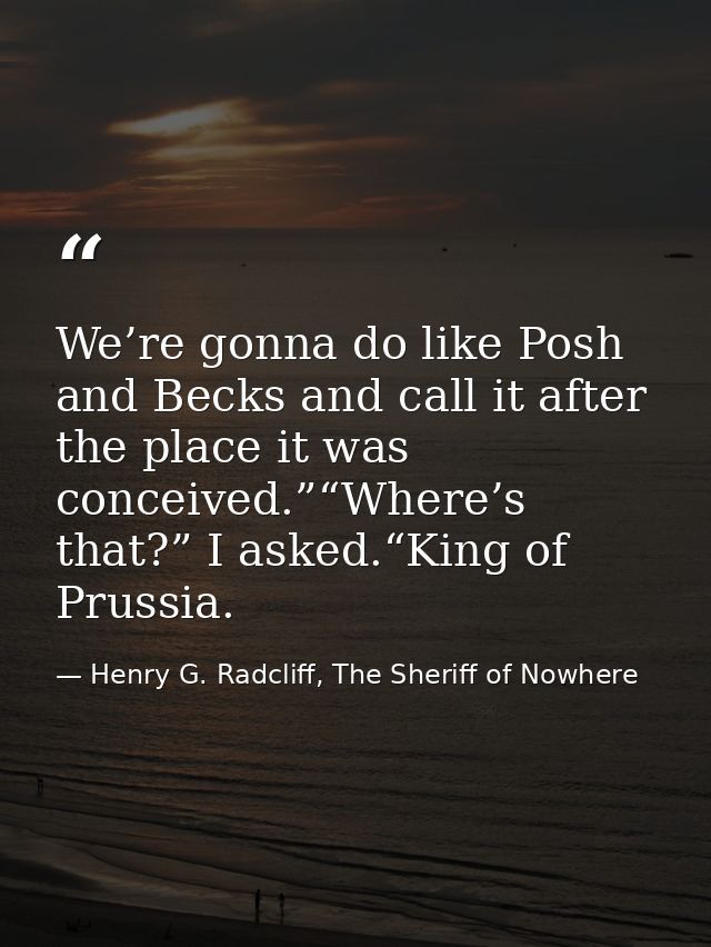 We’re gonna do like Posh and Becks and call it after the place it was conceived.”“Where’s that?” I asked.“King of Prussi — Henry G. Radcliff, The Sheriff of Nowhere