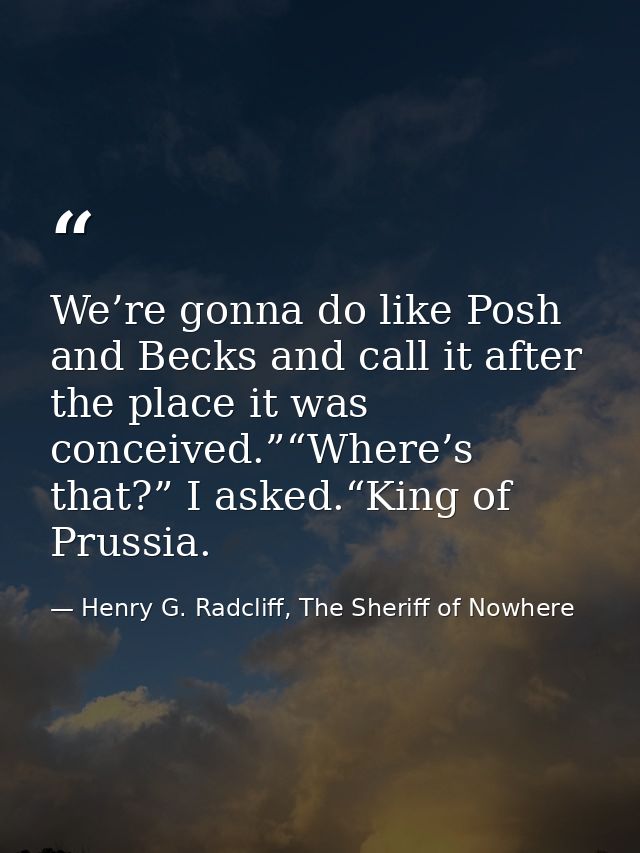 We’re gonna do like Posh and Becks and call it after the place it was conceived.”“Where’s that?” I asked.“King of Prussi — Henry G. Radcliff, The Sheriff of Nowhere