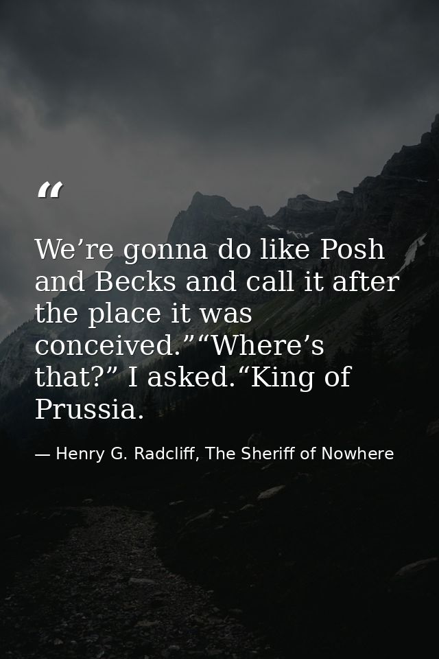 We’re gonna do like Posh and Becks and call it after the place it was conceived.”“Where’s that?” I asked.“King of Prussi — Henry G. Radcliff, The Sheriff of Nowhere