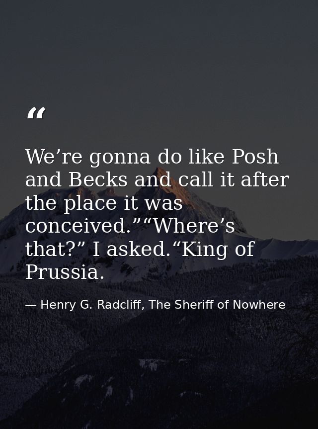 We’re gonna do like Posh and Becks and call it after the place it was conceived.”“Where’s that?” I asked.“King of Prussi — Henry G. Radcliff, The Sheriff of Nowhere