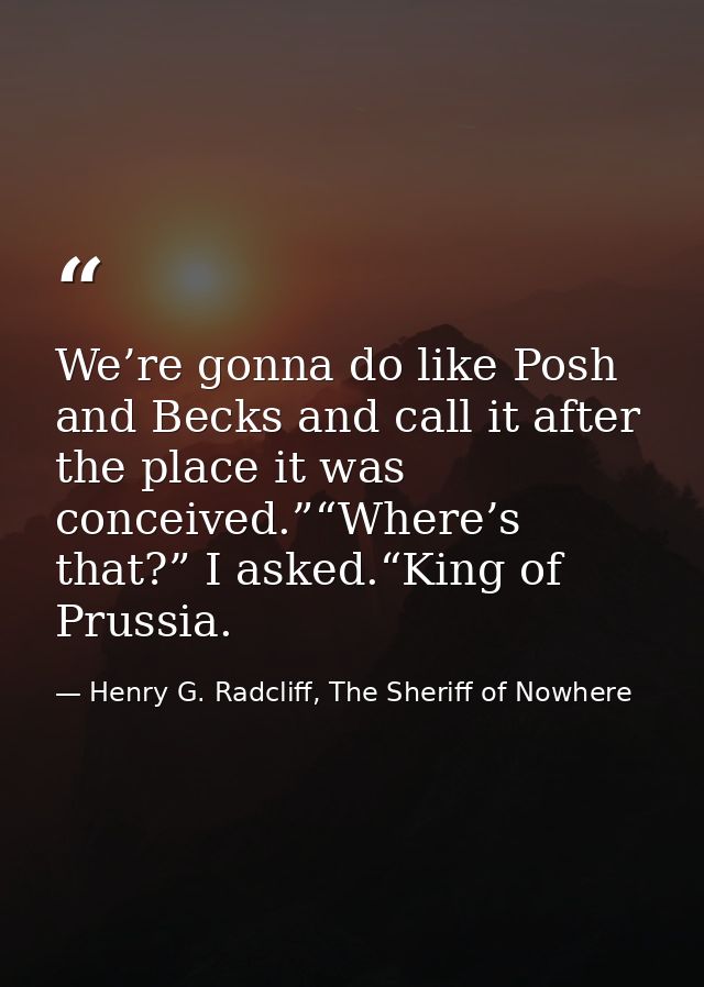 We’re gonna do like Posh and Becks and call it after the place it was conceived.”“Where’s that?” I asked.“King of Prussi — Henry G. Radcliff, The Sheriff of Nowhere