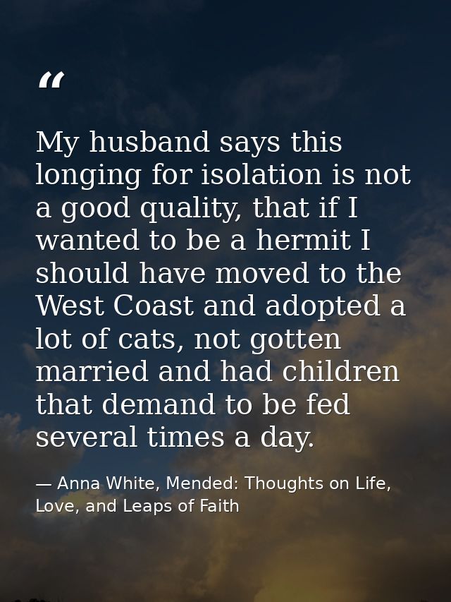 My husband says this longing for isolation is not a good quality, that if I wanted to be a hermit I should have moved to — Anna White, Mended: Thoughts on Life, Love, and Leaps of Faith