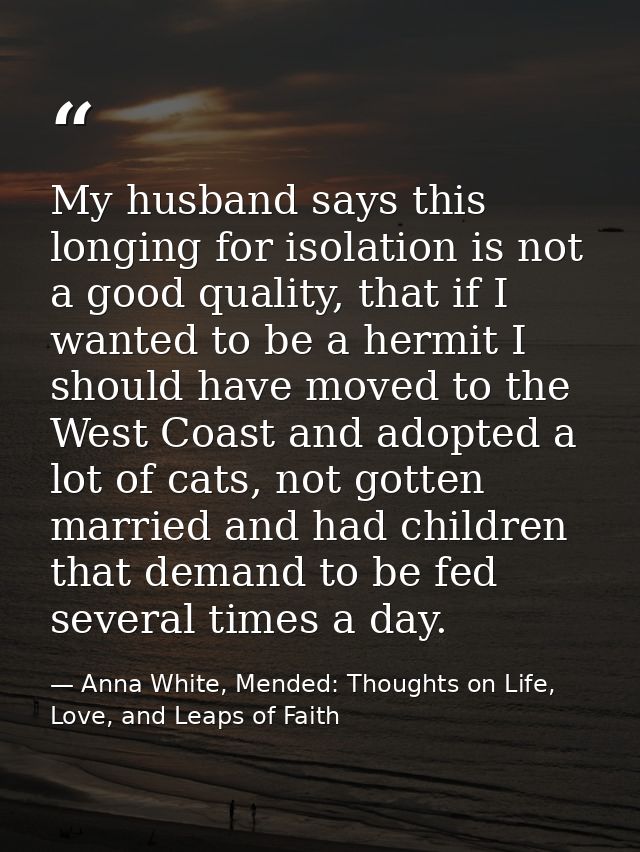 My husband says this longing for isolation is not a good quality, that if I wanted to be a hermit I should have moved to — Anna White, Mended: Thoughts on Life, Love, and Leaps of Faith