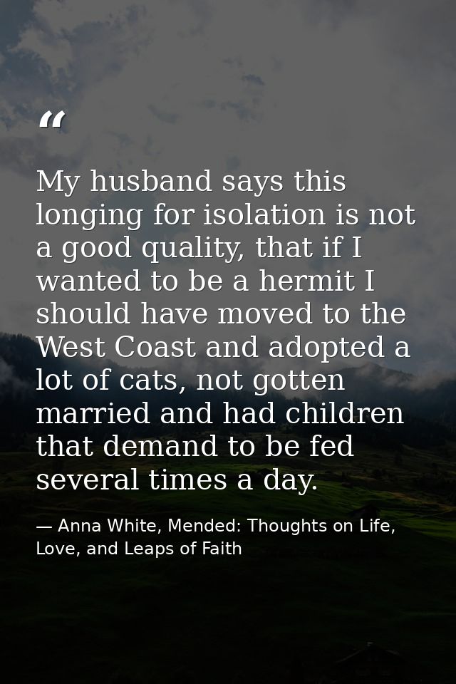 My husband says this longing for isolation is not a good quality, that if I wanted to be a hermit I should have moved to — Anna White, Mended: Thoughts on Life, Love, and Leaps of Faith