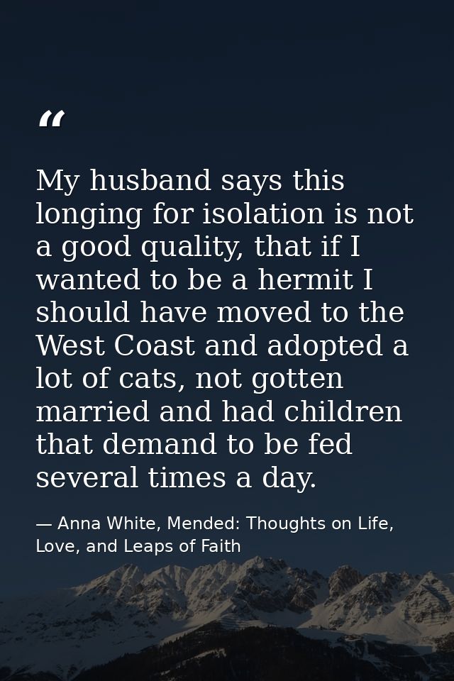 My husband says this longing for isolation is not a good quality, that if I wanted to be a hermit I should have moved to — Anna White, Mended: Thoughts on Life, Love, and Leaps of Faith