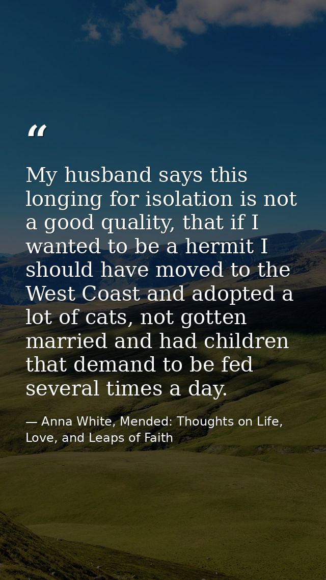 My husband says this longing for isolation is not a good quality, that if I wanted to be a hermit I should have moved to — Anna White, Mended: Thoughts on Life, Love, and Leaps of Faith