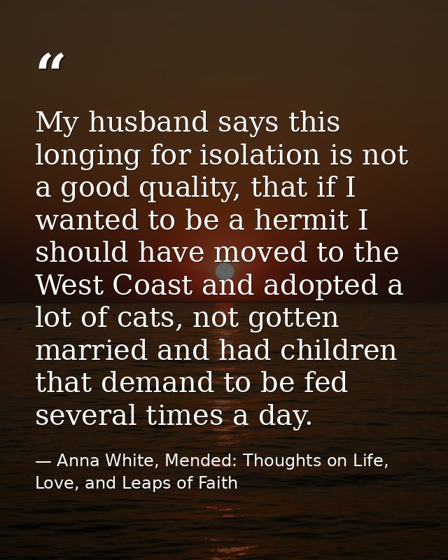 My husband says this longing for isolation is not a good quality, that if I wanted to be a hermit I should have moved to — Anna White, Mended: Thoughts on Life, Love, and Leaps of Faith