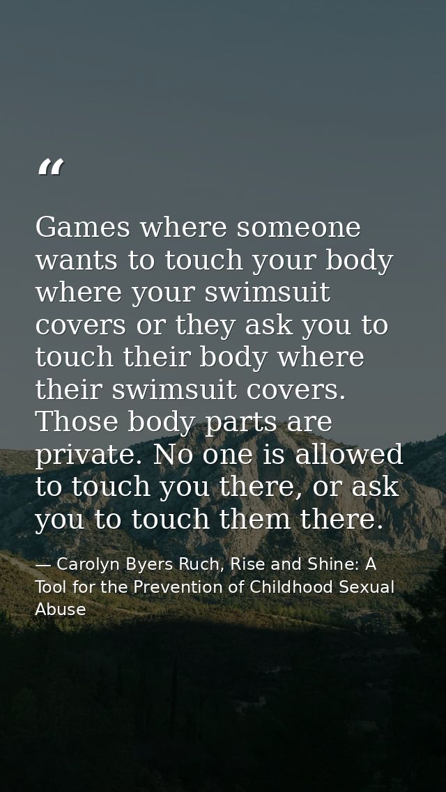 Games where someone wants to touch your body where your swimsuit covers or they ask you to touch their body where their  — Carolyn Byers Ruch, Rise and Shine: A Tool for the Prevention of Childhood Sexual Abuse