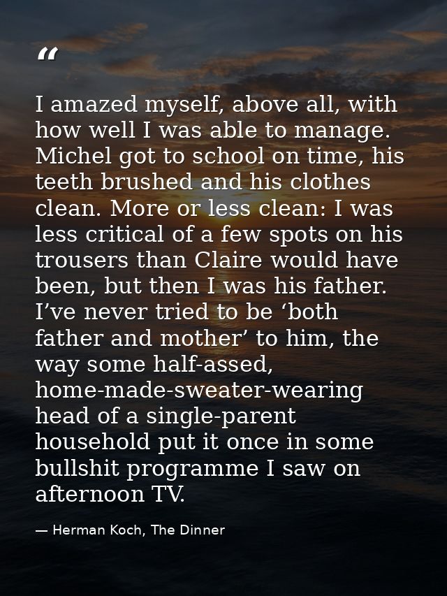 I amazed myself, above all, with how well I was able to manage. Michel got to school on time, his teeth brushed and his  — Herman Koch, The Dinner
