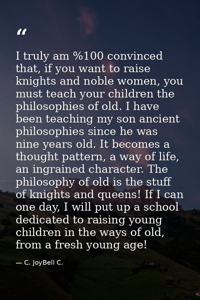 I truly am %100 convinced that, if you want to raise knights and noble women, you must teach your children the philosoph — C. JoyBell C.