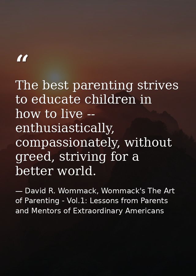 The best parenting strives to educate children in how to live -- enthusiastically, compassionately, without greed, striv — David R. Wommack, Wommack's The Art of Parenting - Vol.1: Lessons from Parents and Mentors of Extraordinary Americans