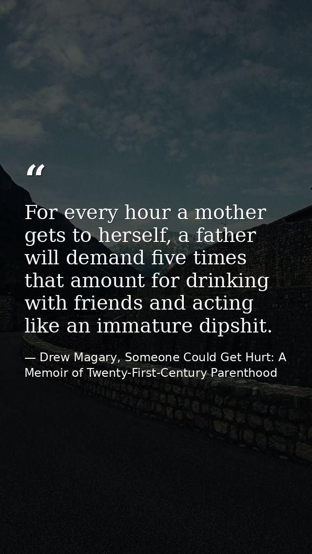 For every hour a mother gets to herself, a father will demand five times that amount for drinking with friends and actin — Drew Magary, Someone Could Get Hurt: A Memoir of Twenty-First-Century Parenthood