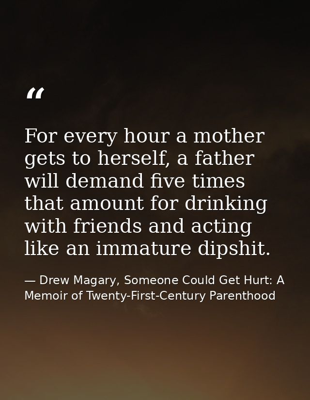 For every hour a mother gets to herself, a father will demand five times that amount for drinking with friends and actin — Drew Magary, Someone Could Get Hurt: A Memoir of Twenty-First-Century Parenthood