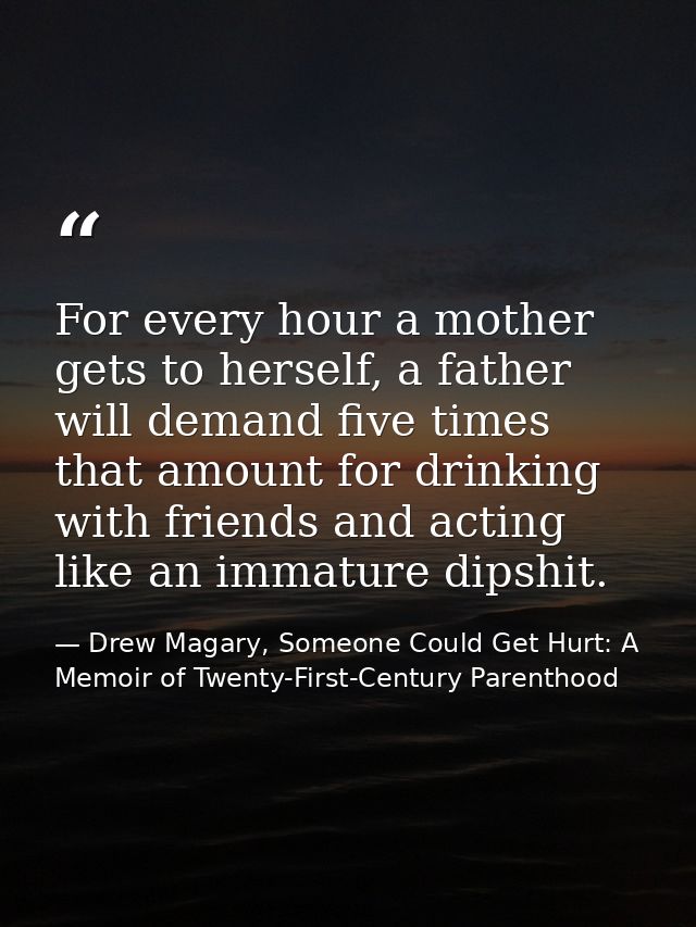 For every hour a mother gets to herself, a father will demand five times that amount for drinking with friends and actin — Drew Magary, Someone Could Get Hurt: A Memoir of Twenty-First-Century Parenthood