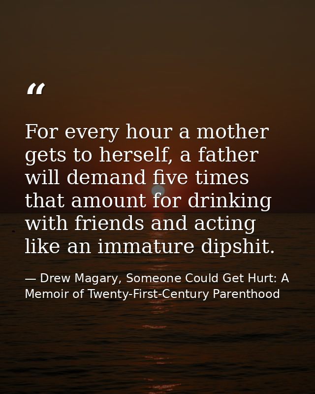 For every hour a mother gets to herself, a father will demand five times that amount for drinking with friends and actin — Drew Magary, Someone Could Get Hurt: A Memoir of Twenty-First-Century Parenthood