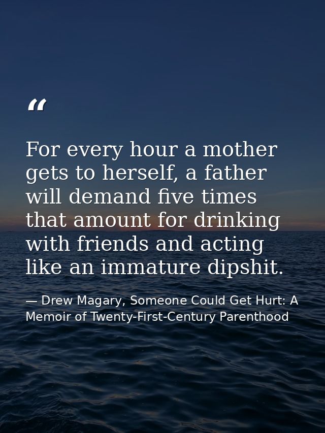 For every hour a mother gets to herself, a father will demand five times that amount for drinking with friends and actin — Drew Magary, Someone Could Get Hurt: A Memoir of Twenty-First-Century Parenthood