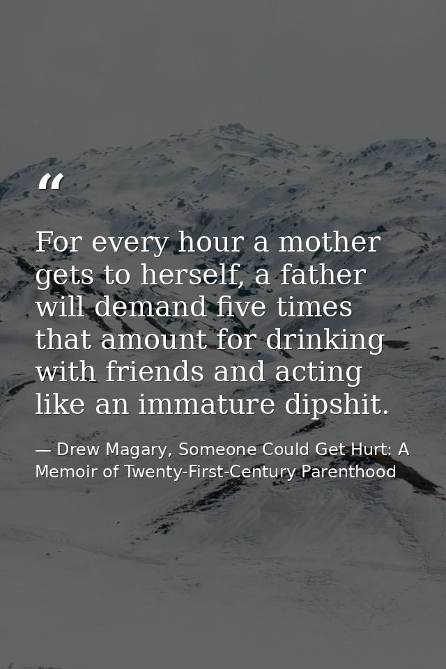 For every hour a mother gets to herself, a father will demand five times that amount for drinking with friends and actin — Drew Magary, Someone Could Get Hurt: A Memoir of Twenty-First-Century Parenthood