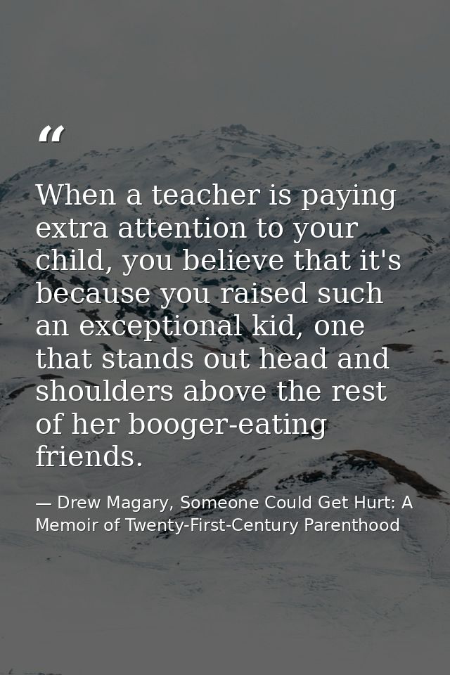 When a teacher is paying extra attention to your child, you believe that it's because you raised such an exceptional kid — Drew Magary, Someone Could Get Hurt: A Memoir of Twenty-First-Century Parenthood