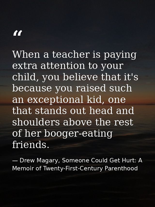 When a teacher is paying extra attention to your child, you believe that it's because you raised such an exceptional kid — Drew Magary, Someone Could Get Hurt: A Memoir of Twenty-First-Century Parenthood