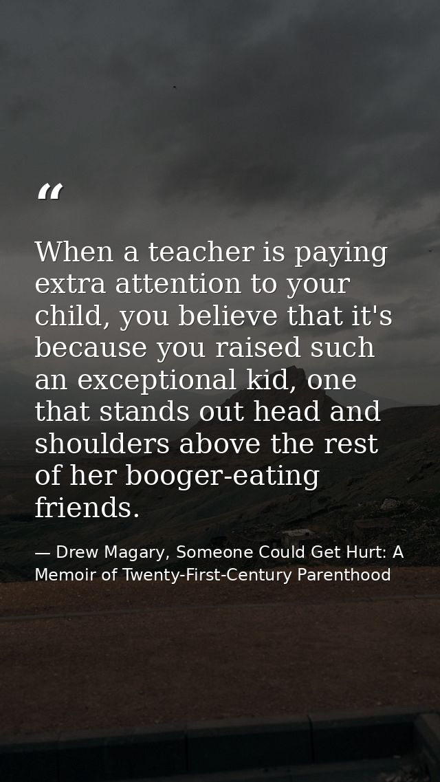 When a teacher is paying extra attention to your child, you believe that it's because you raised such an exceptional kid — Drew Magary, Someone Could Get Hurt: A Memoir of Twenty-First-Century Parenthood