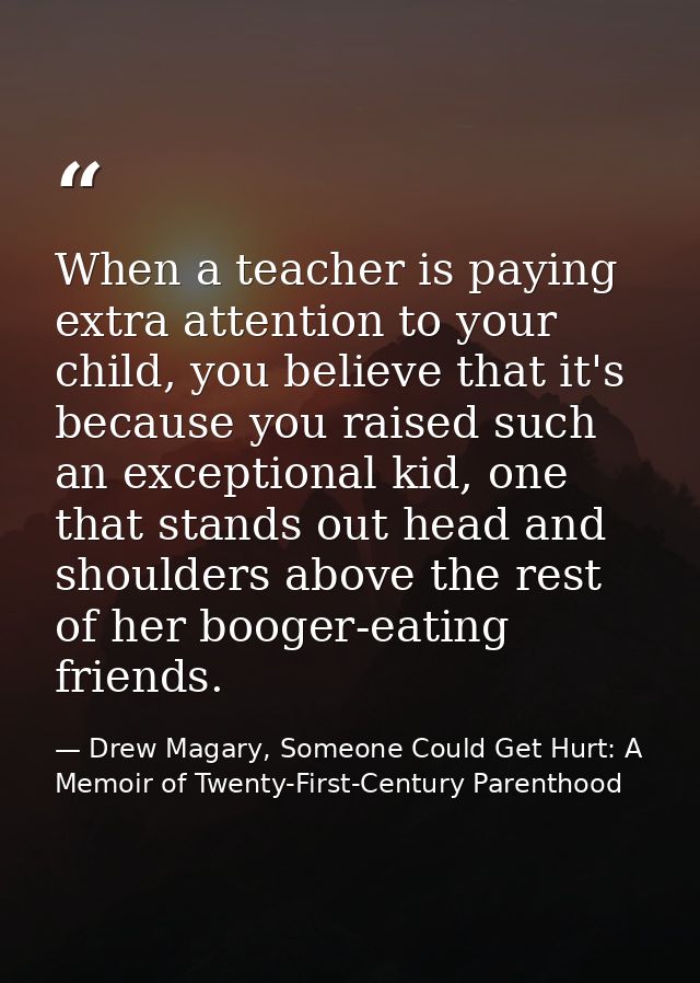 When a teacher is paying extra attention to your child, you believe that it's because you raised such an exceptional kid — Drew Magary, Someone Could Get Hurt: A Memoir of Twenty-First-Century Parenthood