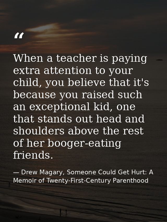 When a teacher is paying extra attention to your child, you believe that it's because you raised such an exceptional kid — Drew Magary, Someone Could Get Hurt: A Memoir of Twenty-First-Century Parenthood