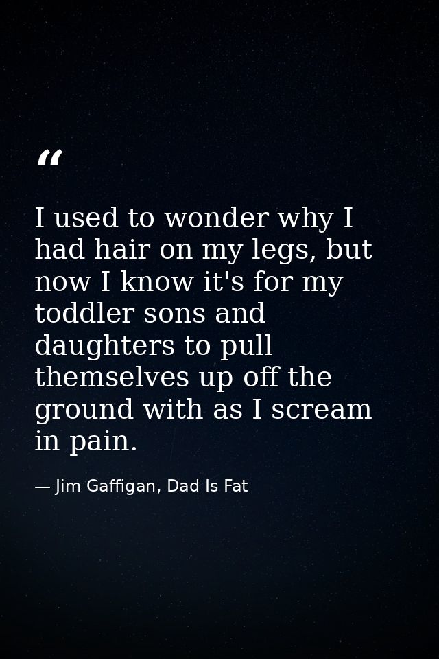 I used to wonder why I had hair on my legs, but now I know it's for my toddler sons and daughters to pull themselves up  — Jim Gaffigan, Dad Is Fat
