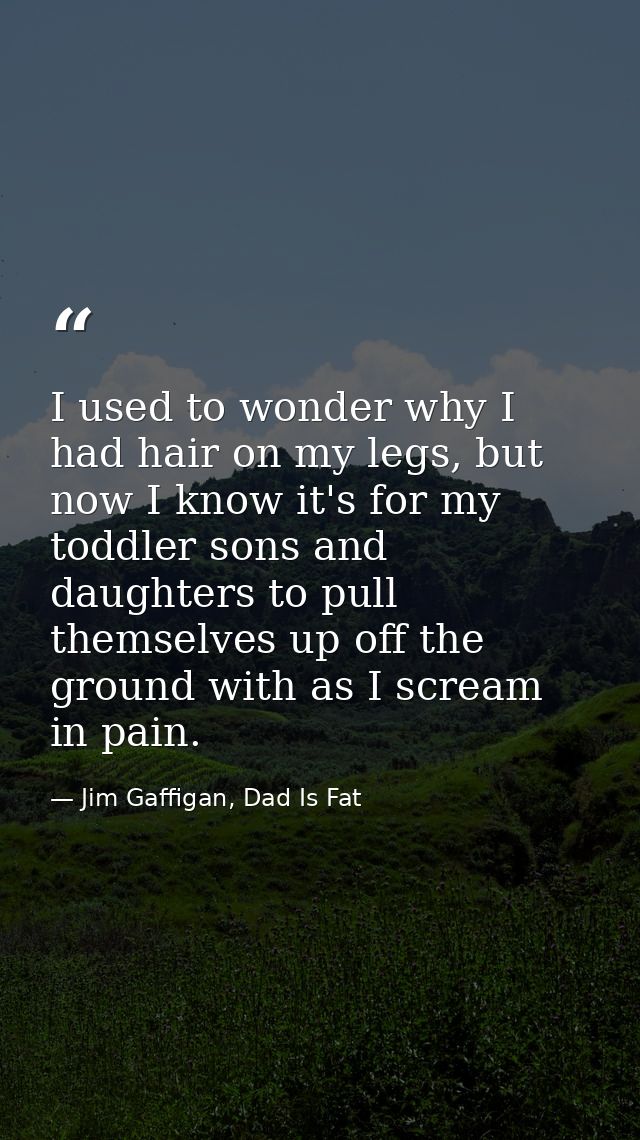 I used to wonder why I had hair on my legs, but now I know it's for my toddler sons and daughters to pull themselves up  — Jim Gaffigan, Dad Is Fat