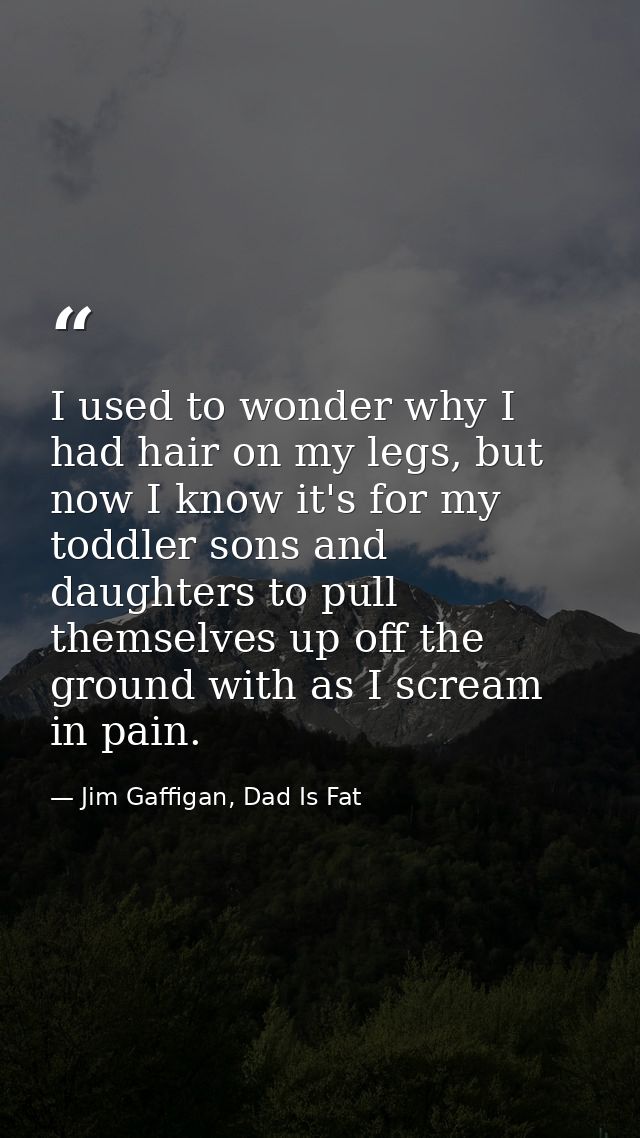 I used to wonder why I had hair on my legs, but now I know it's for my toddler sons and daughters to pull themselves up  — Jim Gaffigan, Dad Is Fat