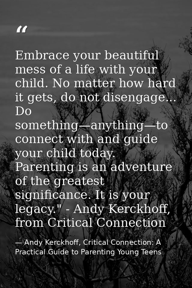 Embrace your beautiful mess of a life with your child. No matter how hard it gets, do not disengage... Do something—anyt — Andy Kerckhoff, Critical Connection: A Practical Guide to Parenting Young Teens